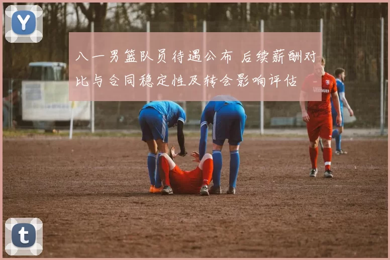 八一男篮队员待遇公布 后续薪酬对比与合同稳定性及转会影响评估