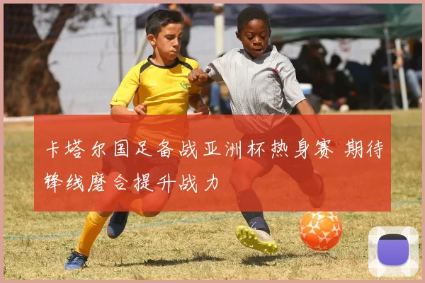 卡塔尔国足备战亚洲杯热身赛 期待锋线磨合提升战力