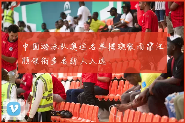 中国游泳队奥运名单揭晓张雨霏汪顺领衔多名新人入选