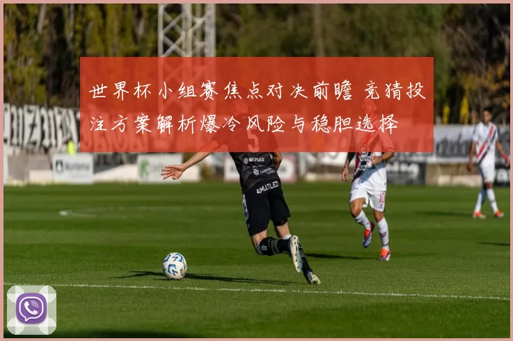 世界杯小组赛焦点对决前瞻 竞猜投注方案解析爆冷风险与稳胆选择