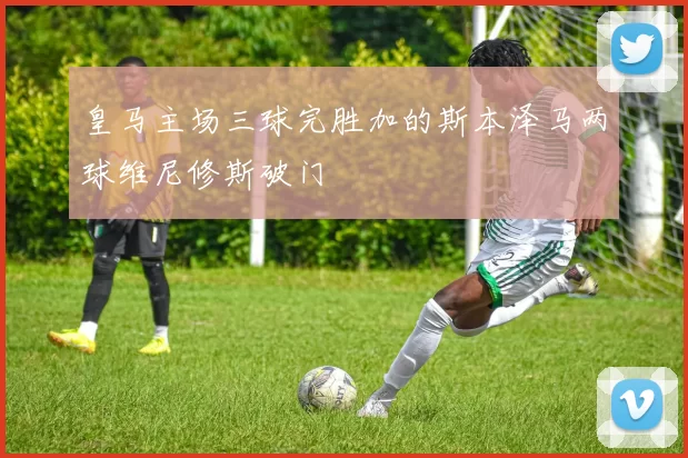 皇马主场三球完胜加的斯本泽马两球维尼修斯破门