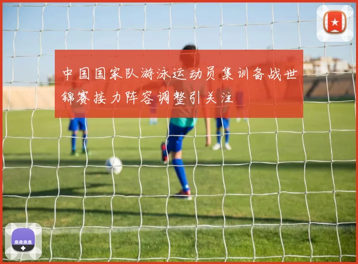 中国国家队游泳运动员集训备战世锦赛接力阵容调整引关注