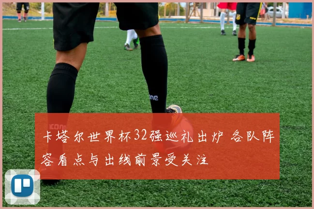 卡塔尔世界杯32强巡礼出炉 各队阵容看点与出线前景受关注