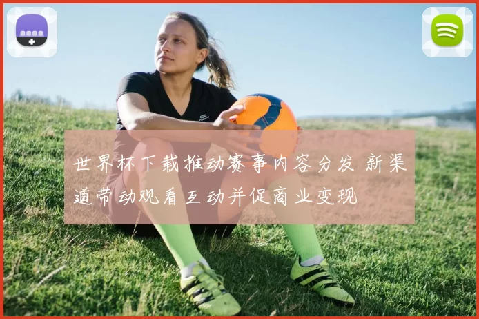 世界杯下载推动赛事内容分发 新渠道带动观看互动并促商业变现