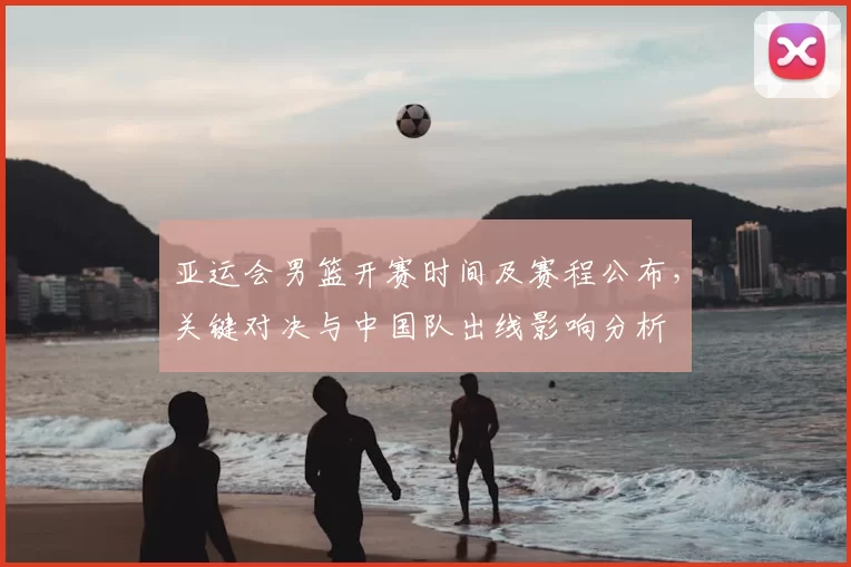 亚运会男篮开赛时间及赛程公布，关键对决与中国队出线影响分析