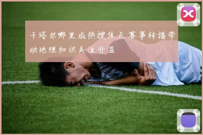 卡塔尔哪里成热搜焦点 赛事转播带动地理知识关注升温