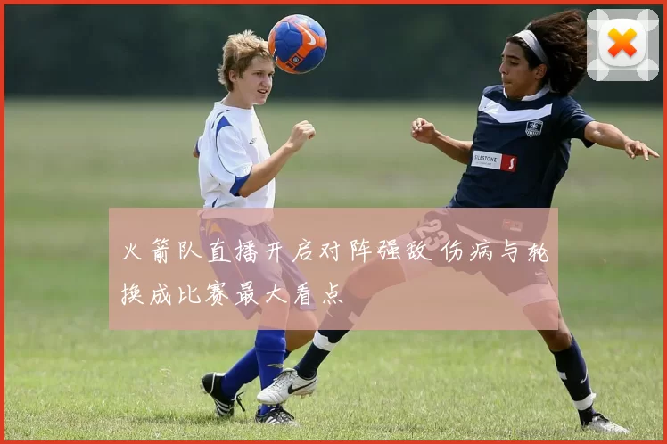 火箭队直播开启对阵强敌 伤病与轮换成比赛最大看点