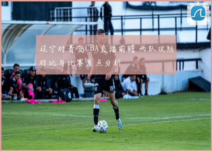 辽宁对青岛CBA直播前瞻 两队攻防对比与比赛看点分析