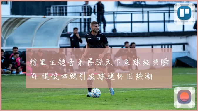 特里主题音乐再现天下足球经典瞬间 退役回顾引发球迷怀旧热潮