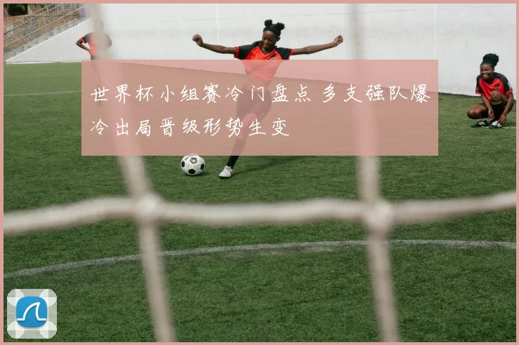 世界杯小组赛冷门盘点 多支强队爆冷出局晋级形势生变