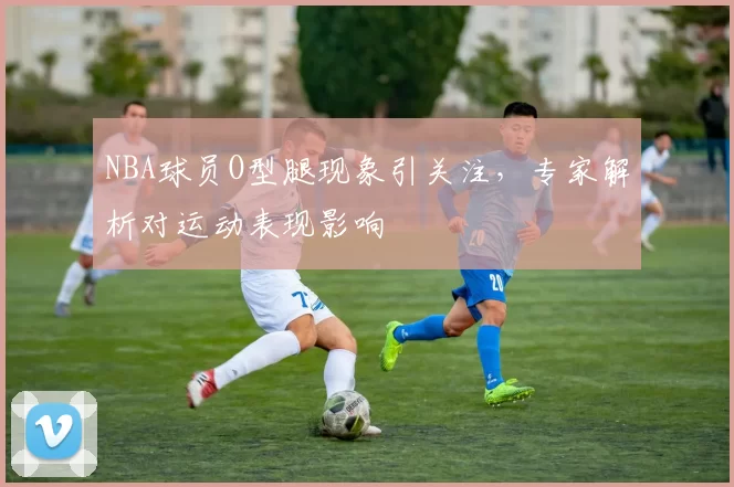 NBA球员O型腿现象引关注，专家解析对运动表现影响
