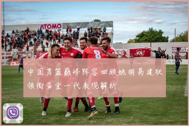 中国男篮巅峰阵容回顾姚明易建联领衔黄金一代表现解析