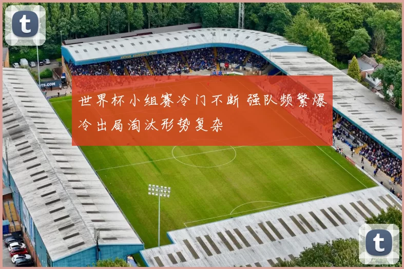 世界杯小组赛冷门不断 强队频繁爆冷出局淘汰形势复杂