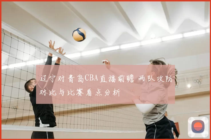 辽宁对青岛CBA直播前瞻 两队攻防对比与比赛看点分析