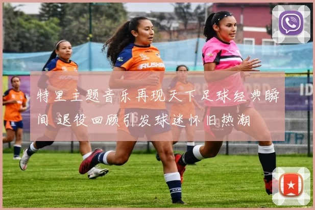 特里主题音乐再现天下足球经典瞬间 退役回顾引发球迷怀旧热潮
