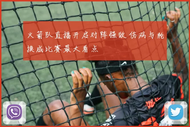 火箭队直播开启对阵强敌 伤病与轮换成比赛最大看点
