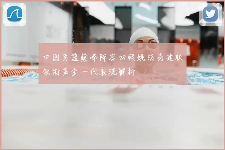 中国男篮巅峰阵容回顾姚明易建联领衔黄金一代表现解析