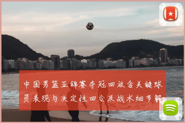 中国男篮亚锦赛夺冠回放含关键球员表现与决定性回合及战术细节解析