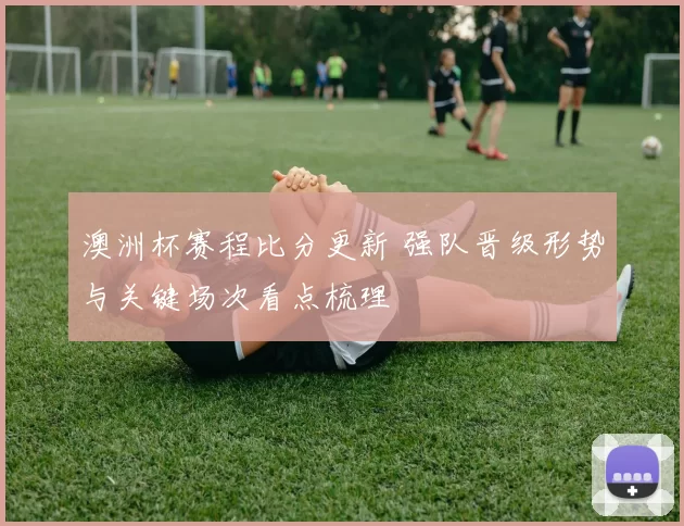 澳洲杯赛程比分更新 强队晋级形势与关键场次看点梳理