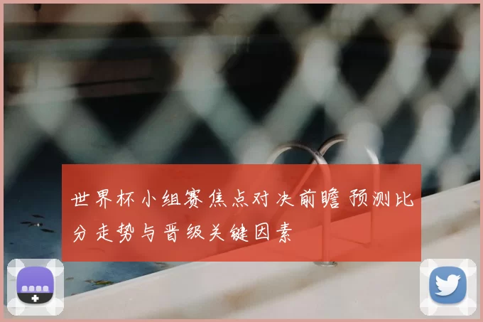 世界杯小组赛焦点对决前瞻 预测比分走势与晋级关键因素