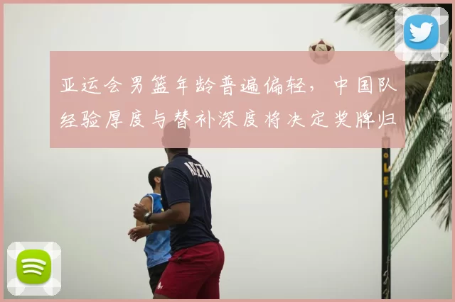 亚运会男篮年龄普遍偏轻，中国队经验厚度与替补深度将决定奖牌归属