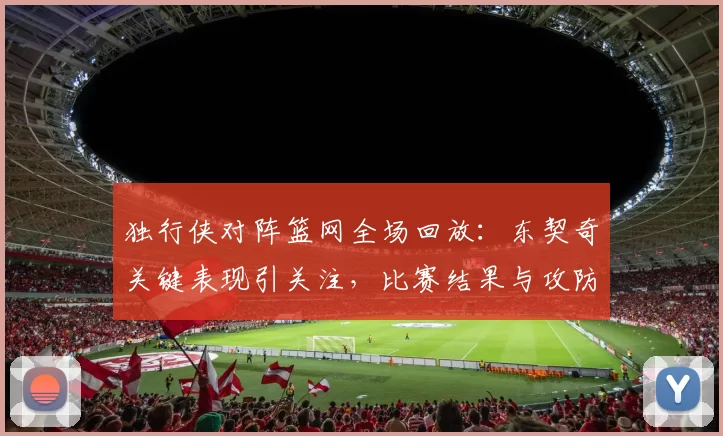独行侠对阵篮网全场回放：东契奇关键表现引关注，比赛结果与攻防细节值得回看
