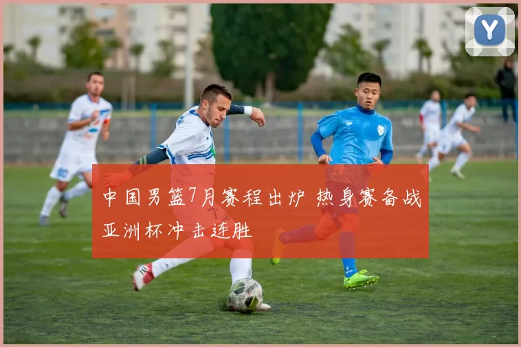 中国男篮7月赛程出炉 热身赛备战亚洲杯冲击连胜