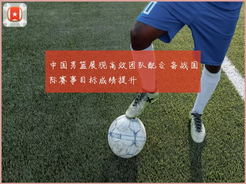 中国男篮展现高效团队配合 备战国际赛事目标成绩提升