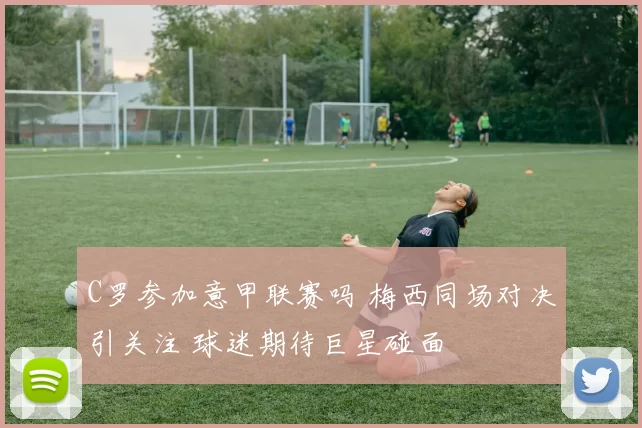 C罗参加意甲联赛吗 梅西同场对决引关注 球迷期待巨星碰面