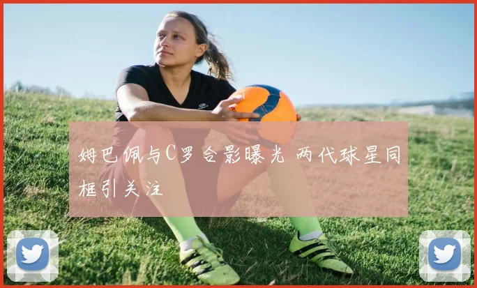 姆巴佩与C罗合影曝光 两代球星同框引关注