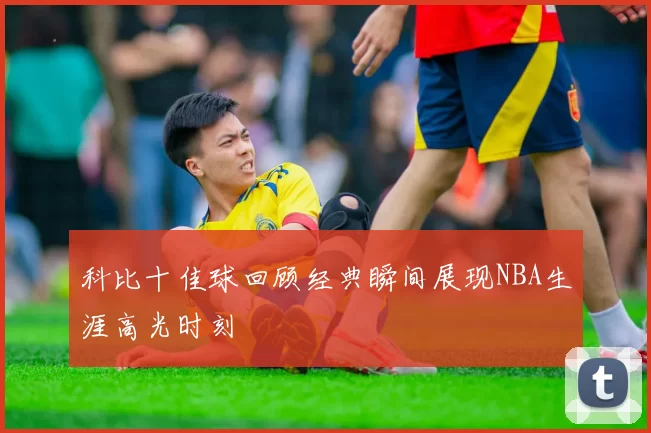 科比十佳球回顾经典瞬间展现NBA生涯高光时刻