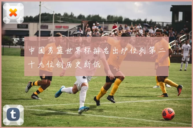 中国男篮世界杯排名出炉位列第二十九位创历史新低