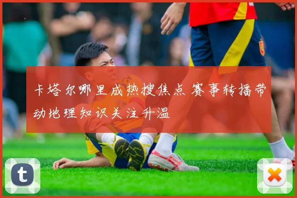 卡塔尔哪里成热搜焦点 赛事转播带动地理知识关注升温