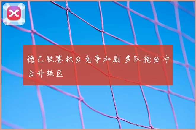 德乙联赛积分竞争加剧 多队抢分冲击升级区