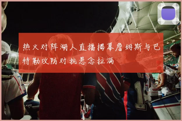 热火对阵湖人直播揭幕詹姆斯与巴特勒攻防对抗悬念拉满
