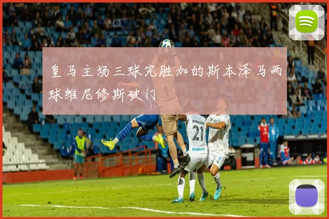 皇马主场三球完胜加的斯本泽马两球维尼修斯破门