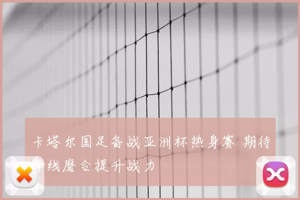 卡塔尔国足备战亚洲杯热身赛 期待锋线磨合提升战力
