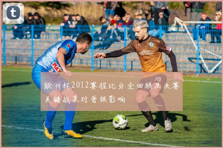 欧洲杯2012赛程比分全回顾及决赛关键战果对晋级影响
