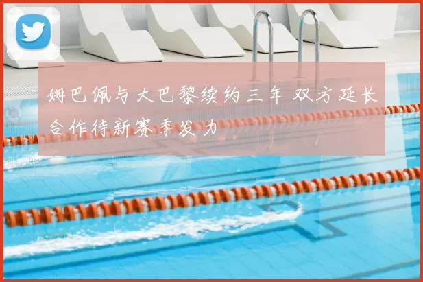 姆巴佩与大巴黎续约三年 双方延长合作待新赛季发力