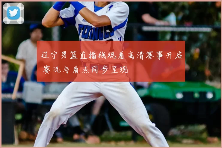 辽宁男篮直播线观看高清赛事开启 赛况与看点同步呈现