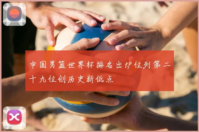 中国男篮世界杯排名出炉位列第二十九位创历史新低点