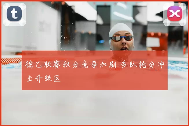 德乙联赛积分竞争加剧 多队抢分冲击升级区