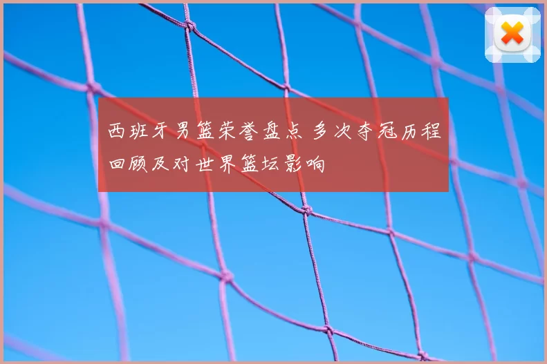 西班牙男篮荣誉盘点 多次夺冠历程回顾及对世界篮坛影响