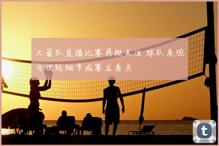 火箭队直播比赛再掀关注 球队表现与攻防细节成赛后看点