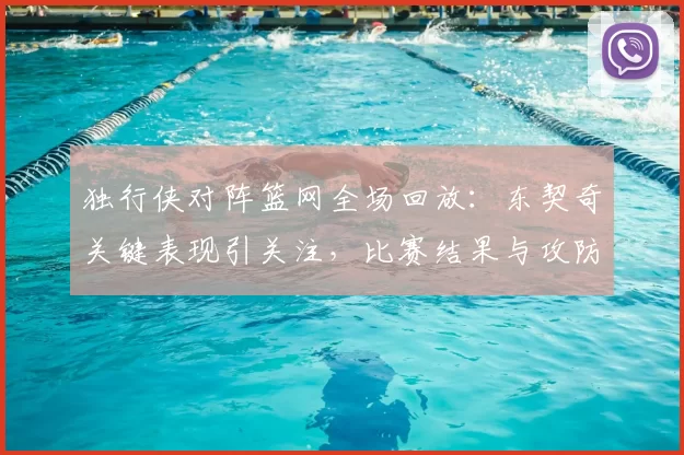 独行侠对阵篮网全场回放：东契奇关键表现引关注，比赛结果与攻防细节值得回看