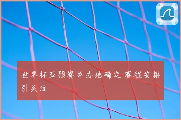 世界杯亚预赛举办地确定 赛程安排引关注