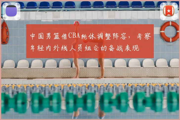 中国男篮借CBA轮休调整阵容，考察年轻内外线人员组合的备战表现