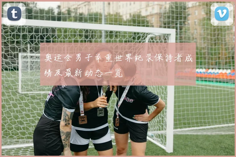 奥运会男子举重世界纪录保持者成绩及最新动态一览