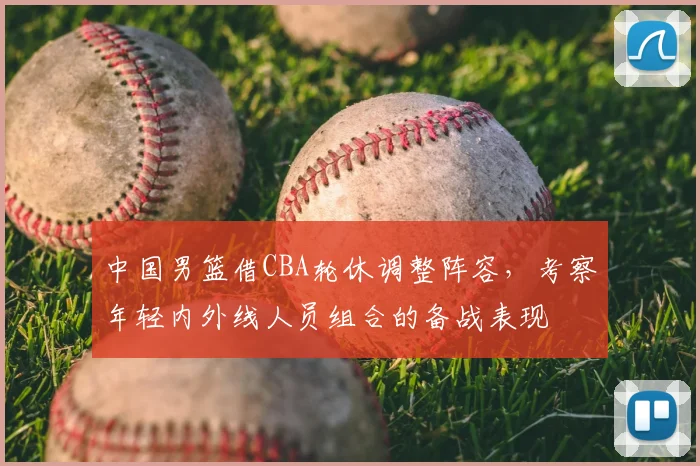 中国男篮借CBA轮休调整阵容，考察年轻内外线人员组合的备战表现