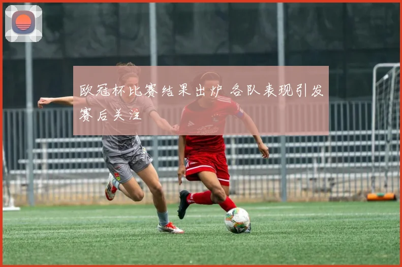 欧冠杯比赛结果出炉 各队表现引发赛后关注